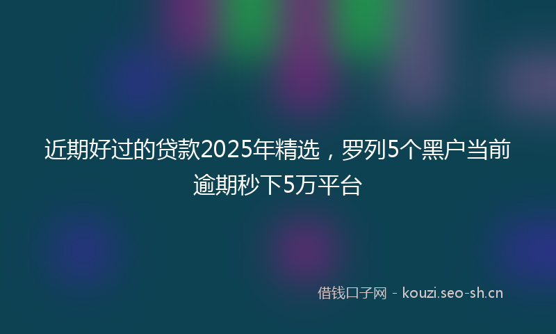 近期好过的贷款2025年精选，罗列5个黑户当前逾期秒下5万平台