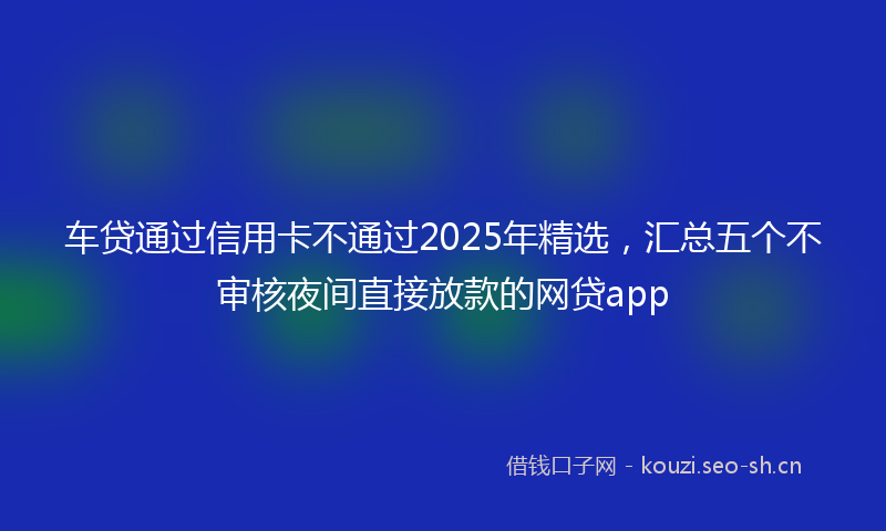 车贷通过信用卡不通过2025年精选,汇总五个不审核夜间直接放款的网贷app