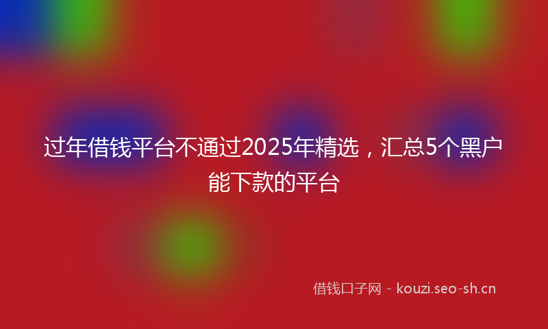 过年借钱平台不通过2025年精选，汇总5个黑户能下款的平台