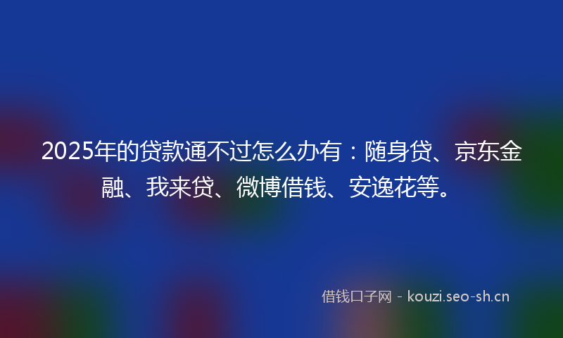 2025年的贷款通不过怎么办有：随身贷、京东金融、我来贷、微博借钱、安逸花等。