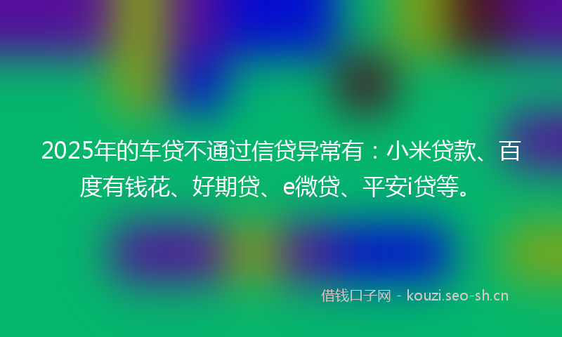 2025年的车贷不通过信贷异常有：小米贷款、百度有钱花、好期贷、e微贷、平安i贷等。