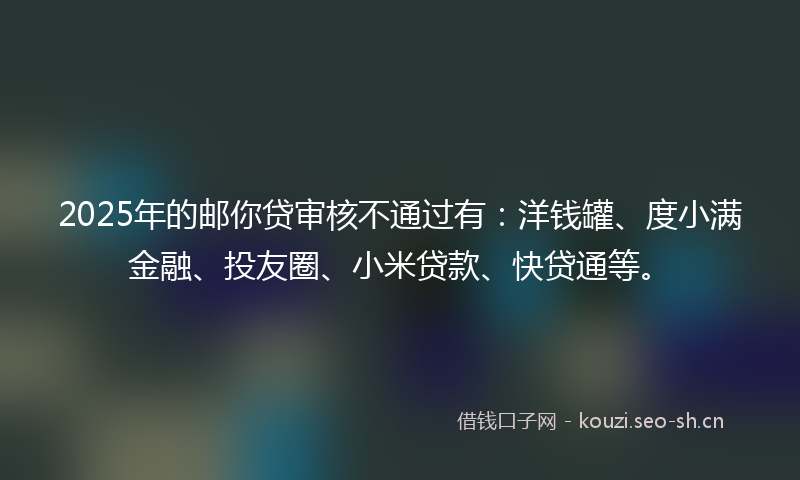 2025年的邮你贷审核不通过有：洋钱罐、度小满金融、投友圈、小米贷款、快贷通等。