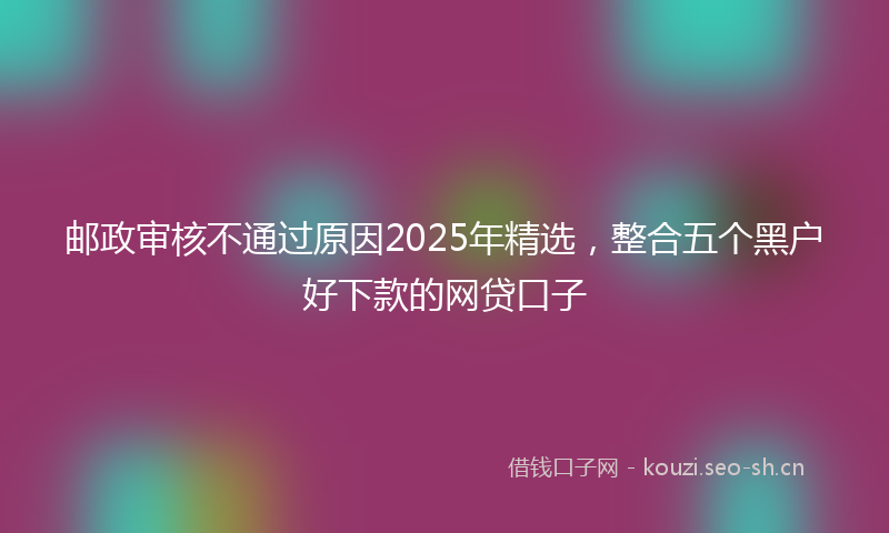 邮政审核不通过原因2025年精选,整合五个黑户好下款的网贷口子