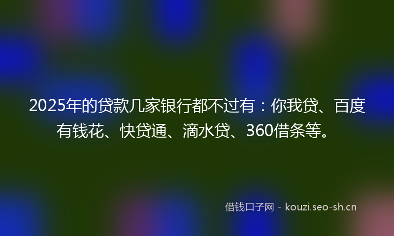 2025年的贷款几家银行都不过有：你我贷、百度有钱花、快贷通、滴水贷、360借条等。