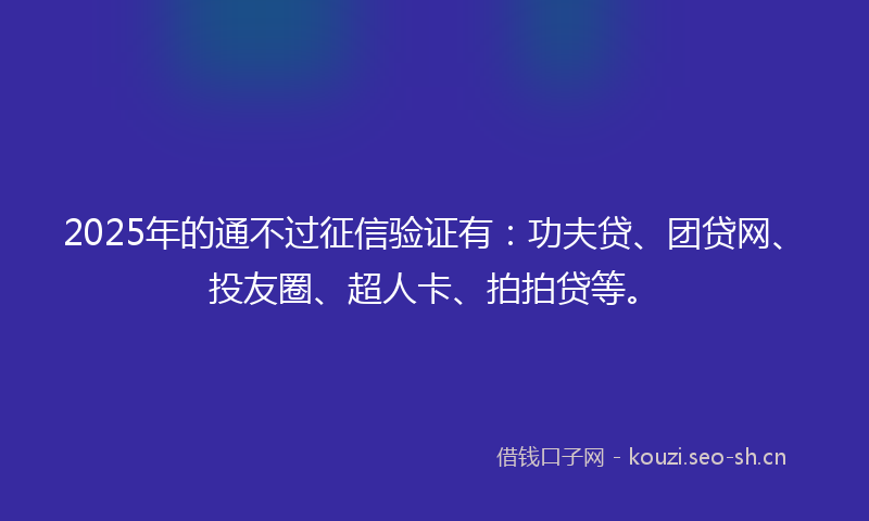 2025年的通不过征信验证有：功夫贷、团贷网、投友圈、超人卡、拍拍贷等。