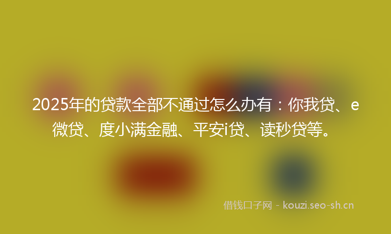 2025年的贷款全部不通过怎么办有：你我贷、e微贷、度小满金融、平安i贷、读秒贷等。
