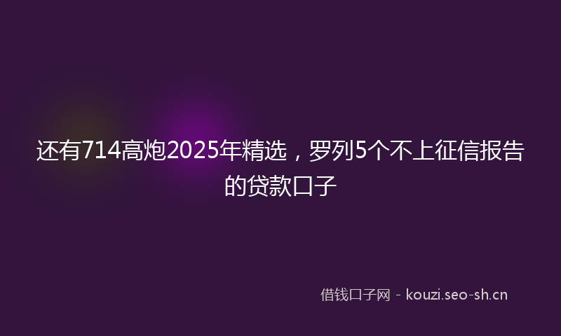 还有714高炮2025年精选，罗列5个不上征信报告的贷款口子
