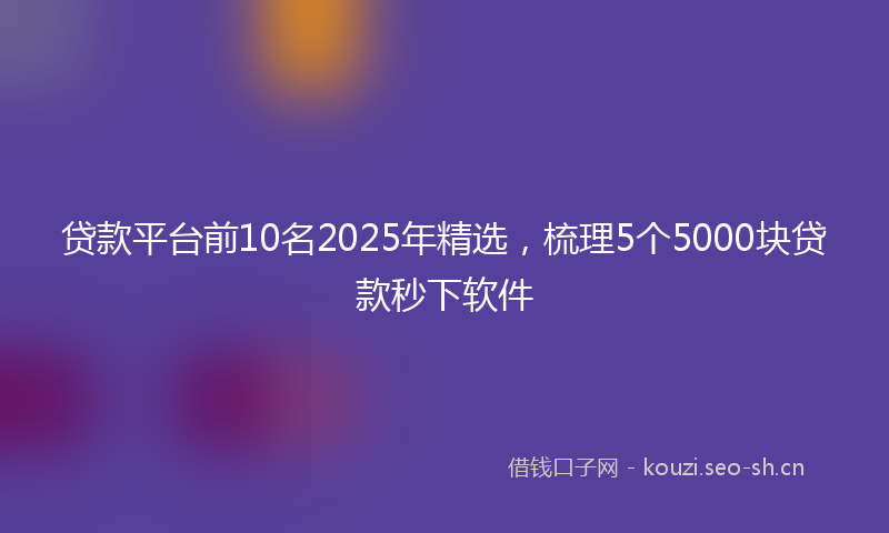 贷款平台前10名2025年精选，梳理5个5000块贷款秒下软件