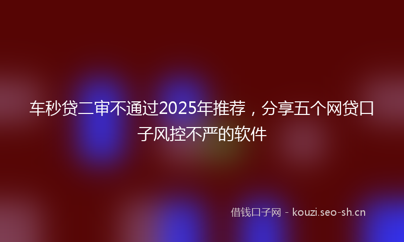 车秒贷二审不通过2025年推荐,分享五个网贷口子风控不严的软件
