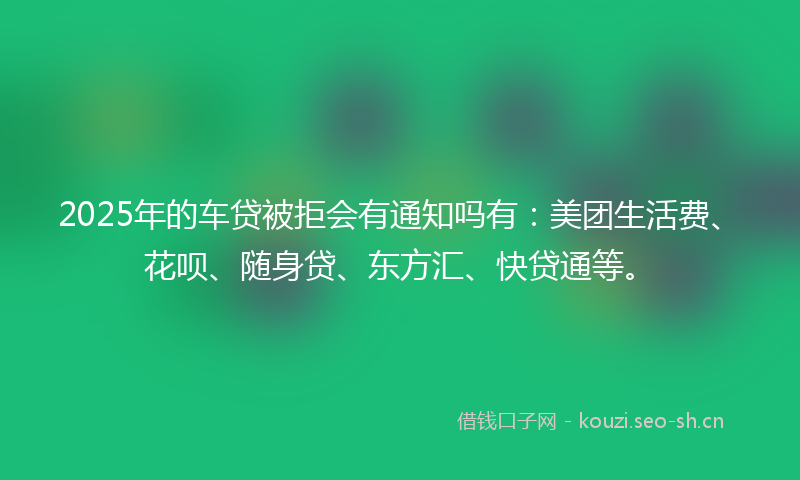 2025年的车贷被拒会有通知吗有：美团生活费、花呗、随身贷、东方汇、快贷通等。