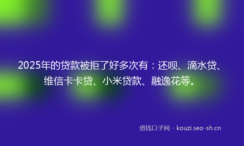 2025年的贷款被拒了好多次有：还呗、滴水贷、维信卡卡贷、小米贷款、融逸花等。