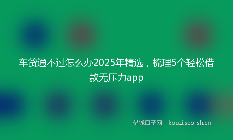 车贷通不过怎么办2025年精选，梳理5个轻松借款无压力app