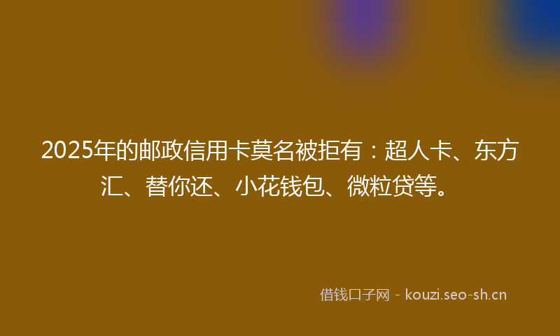 2025年的邮政信用卡莫名被拒有：超人卡、东方汇、替你还、小花钱包、微粒贷等。