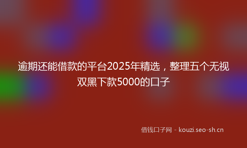 逾期还能借款的平台2025年精选，整理五个无视双黑下款5000的口子