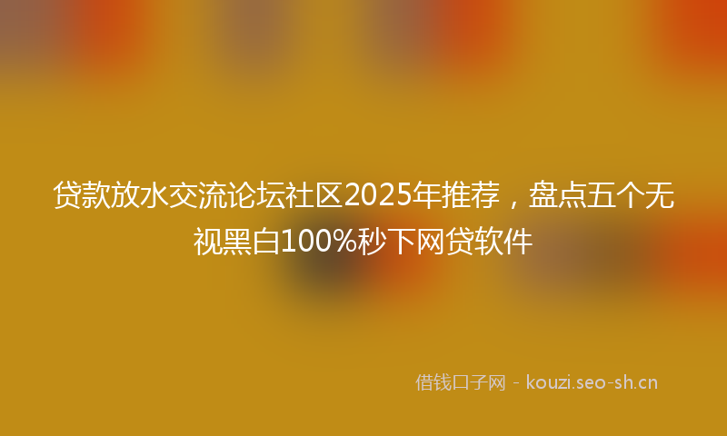 贷款放水交流论坛社区2025年推荐，盘点五个无视黑白100%秒下网贷软件