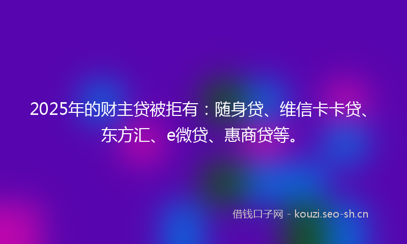 2025年的财主贷被拒有：随身贷、维信卡卡贷、东方汇、e微贷、惠商贷等。