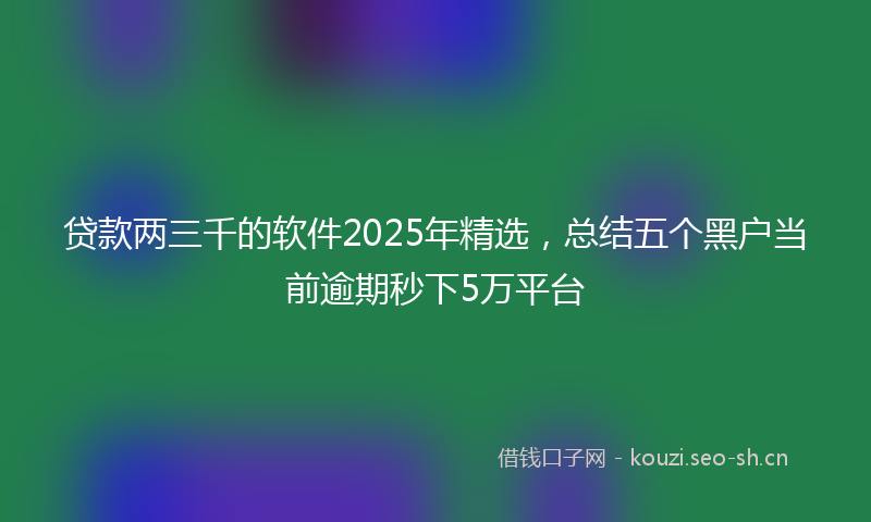 贷款两三千的软件2025年精选，总结五个黑户当前逾期秒下5万平台