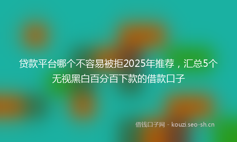 贷款平台哪个不容易被拒2025年推荐，汇总5个无视黑白百分百下款的借款口子
