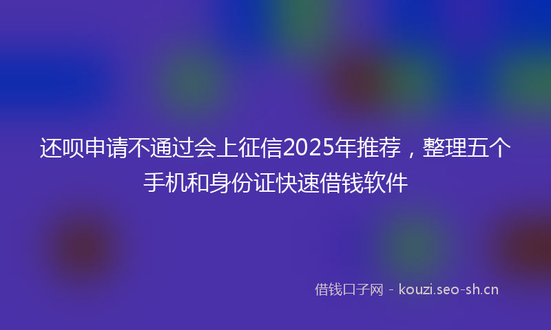 还呗申请不通过会上征信2025年推荐,整理五个手机和身份证快速借钱软件