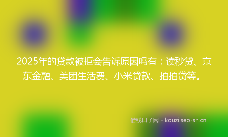 2025年的贷款被拒会告诉原因吗有：读秒贷、京东金融、美团生活费、小米贷款、拍拍贷等。