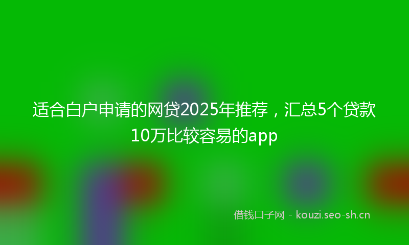 适合白户申请的网贷2025年推荐，汇总5个贷款10万比较容易的app