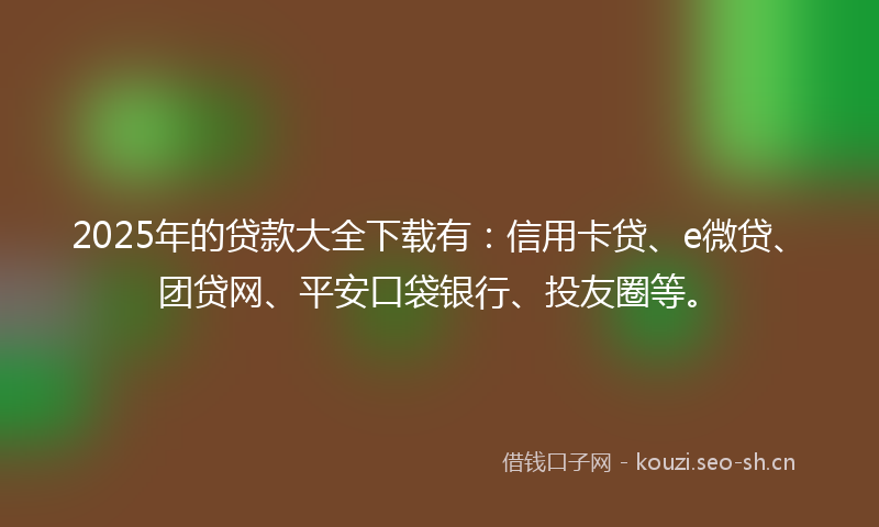 2025年的贷款大全下载有：信用卡贷、e微贷、团贷网、平安口袋银行、投友圈等。
