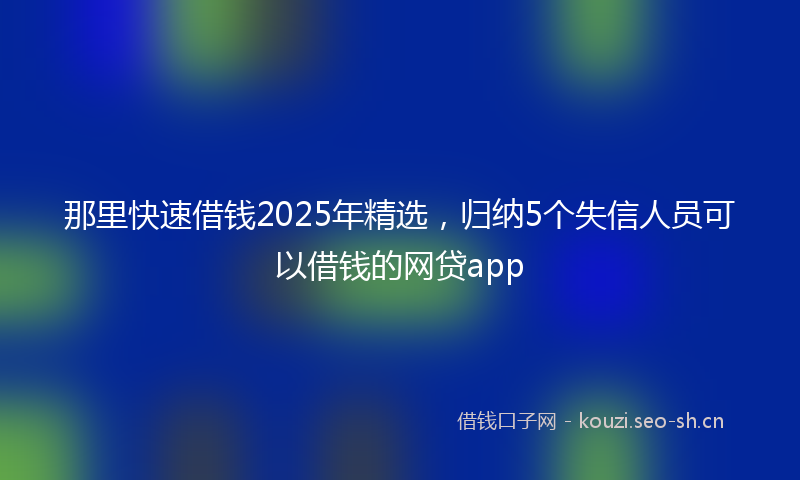 那里快速借钱2025年精选，归纳5个失信人员可以借钱的网贷app