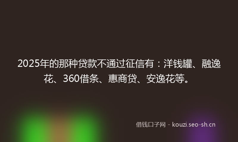 2025年的那种贷款不通过征信有：洋钱罐、融逸花、360借条、惠商贷、安逸花等。