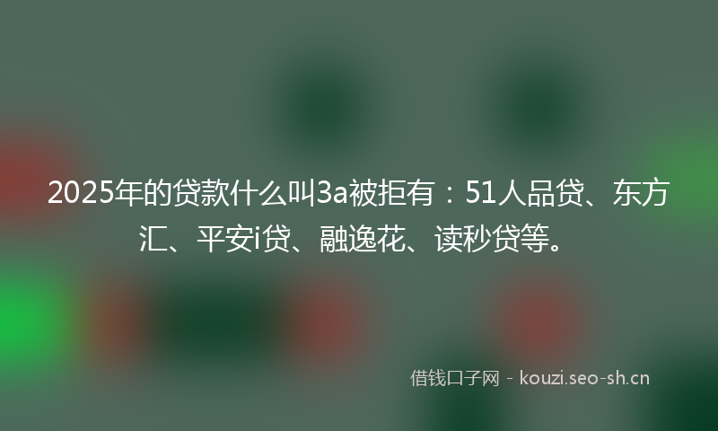 2025年的贷款什么叫3a被拒有：51人品贷、东方汇、平安i贷、融逸花、读秒贷等。