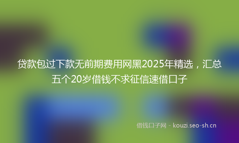 贷款包过下款无前期费用网黑2025年精选，汇总五个20岁借钱不求征信速借口子