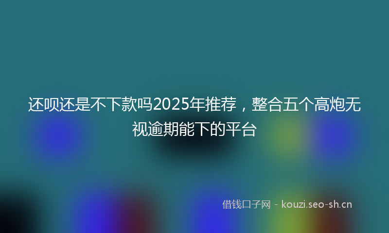 还呗还是不下款吗2025年推荐,整合五个高炮无视逾期能下的平台