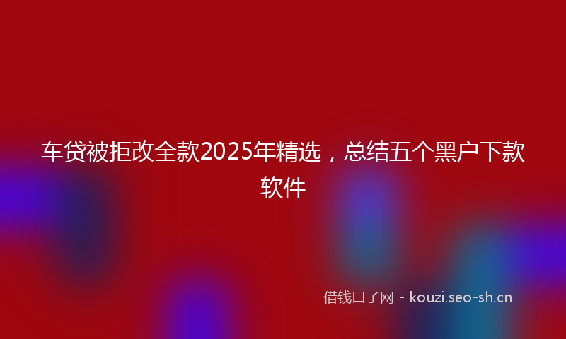 车贷被拒改全款2025年精选,总结五个黑户下款软件