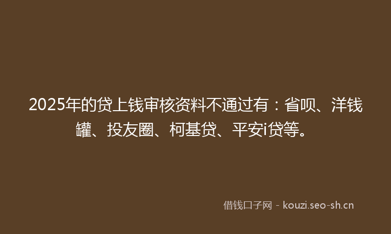 2025年的贷上钱审核资料不通过有：省呗、洋钱罐、投友圈、柯基贷、平安i贷等。