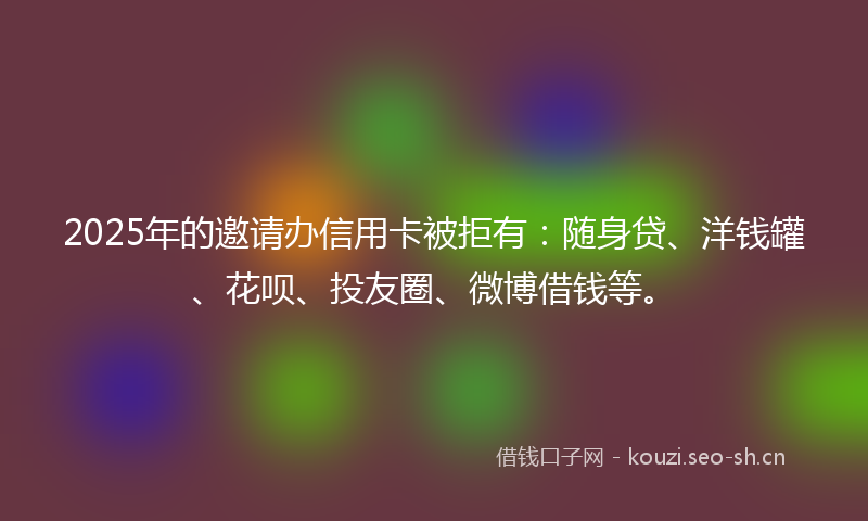 2025年的邀请办信用卡被拒有：随身贷、洋钱罐、花呗、投友圈、微博借钱等。