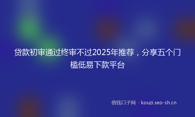 贷款初审通过终审不过2025年推荐，分享五个门槛低易下款平台