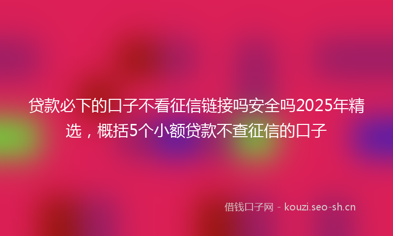 贷款必下的口子不看征信链接吗安全吗2025年精选，概括5个小额贷款不查征信的口子