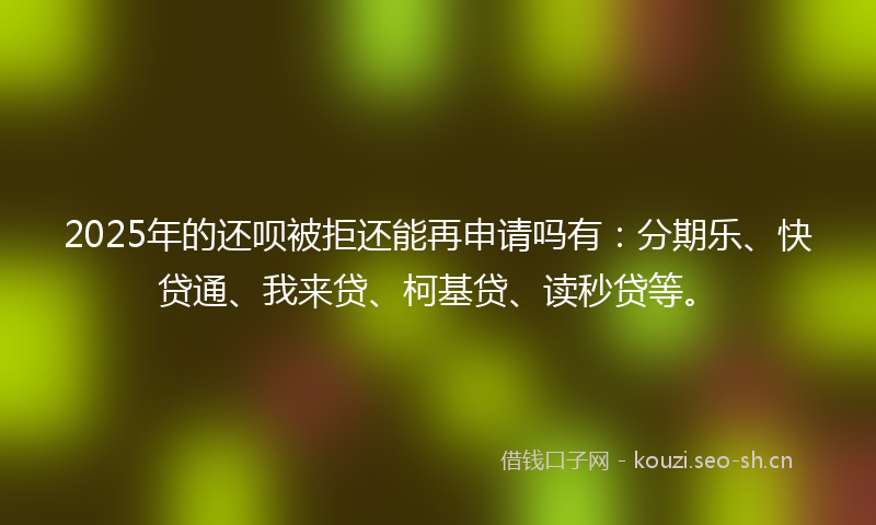 2025年的还呗被拒还能再申请吗有:分期乐、快贷通、我来贷、柯基贷、读秒贷等。