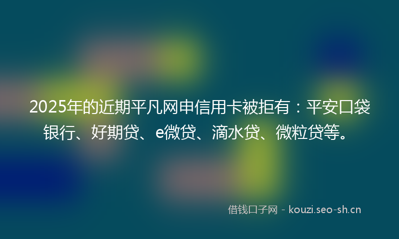 2025年的近期平凡网申信用卡被拒有：平安口袋银行、好期贷、e微贷、滴水贷、微粒贷等。