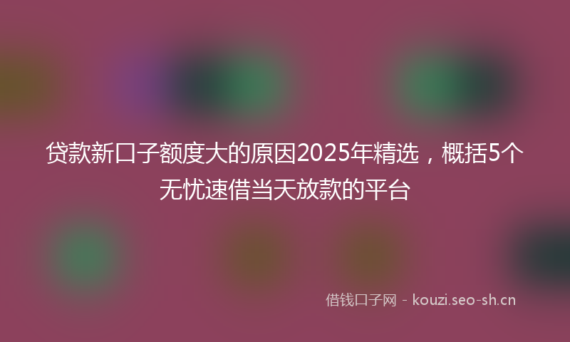 贷款新口子额度大的原因2025年精选，概括5个无忧速借当天放款的平台