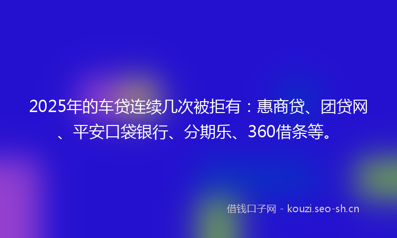 2025年的车贷连续几次被拒有:惠商贷、团贷网、平安口袋银行、分期乐、360借条等。