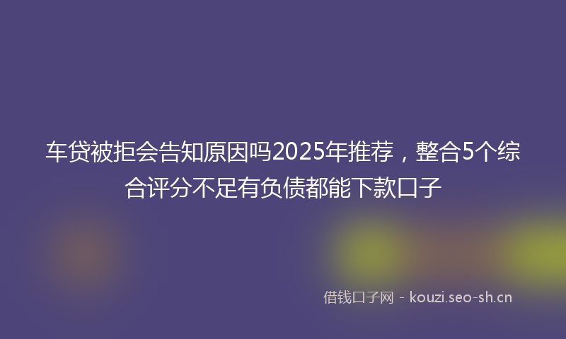 车贷被拒会告知原因吗2025年推荐，整合5个综合评分不足有负债都能下款口子