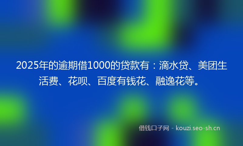 2025年的逾期借1000的贷款有：滴水贷、美团生活费、花呗、百度有钱花、融逸花等。
