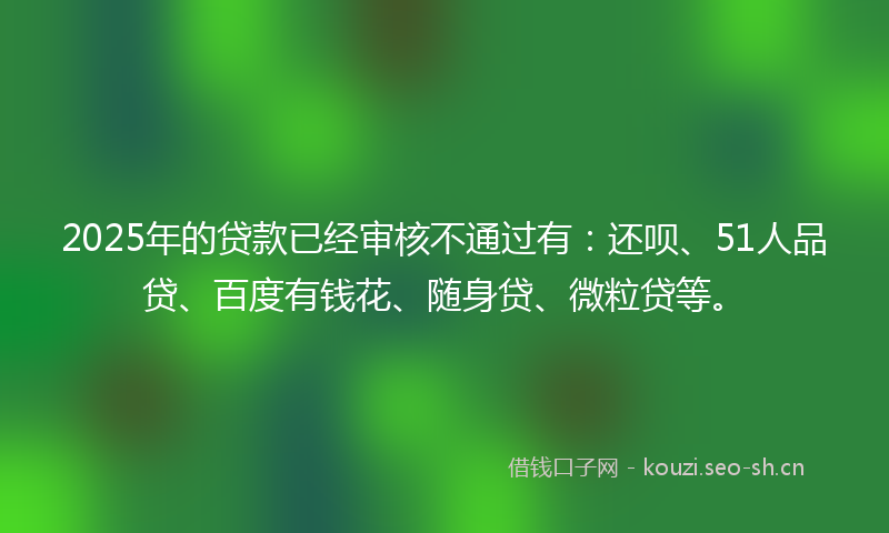 2025年的贷款已经审核不通过有：还呗、51人品贷、百度有钱花、随身贷、微粒贷等。