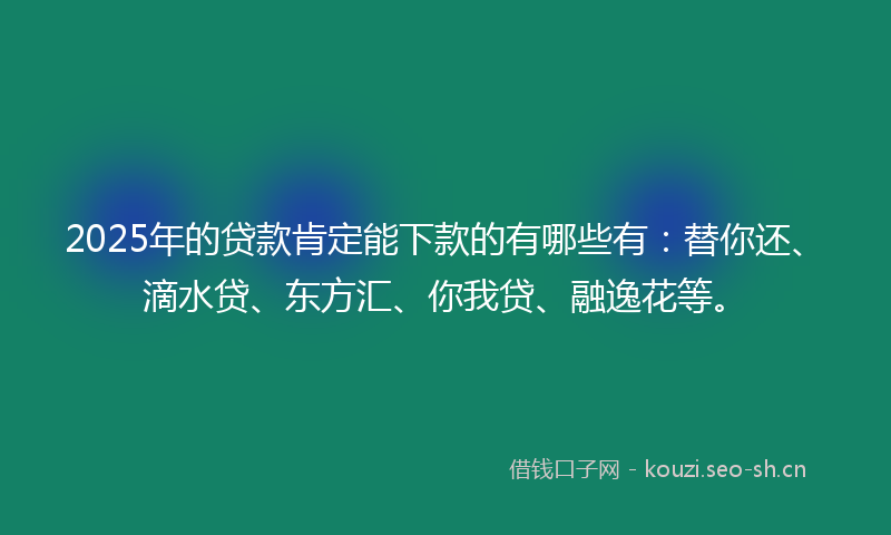 2025年的贷款肯定能下款的有哪些有：替你还、滴水贷、东方汇、你我贷、融逸花等。
