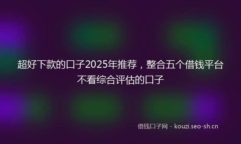 超好下款的口子2025年推荐，整合五个借钱平台不看综合评估的口子