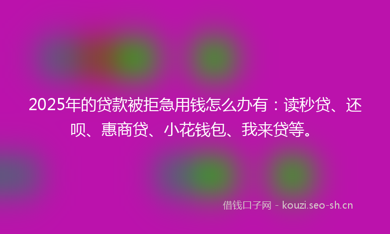 2025年的贷款被拒急用钱怎么办有：读秒贷、还呗、惠商贷、小花钱包、我来贷等。