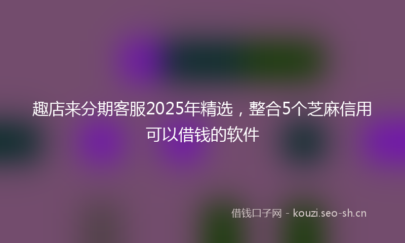 趣店来分期客服2025年精选，整合5个芝麻信用可以借钱的软件