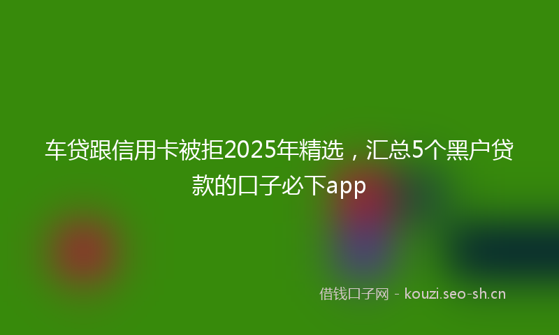 车贷跟信用卡被拒2025年精选，汇总5个黑户贷款的口子必下app