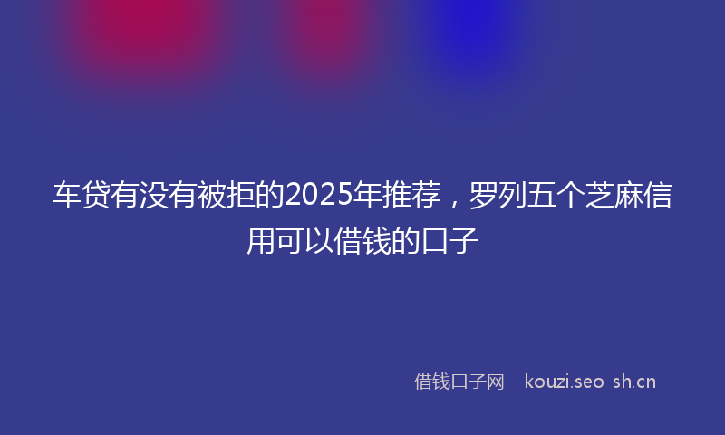 车贷有没有被拒的2025年推荐，罗列五个芝麻信用可以借钱的口子
