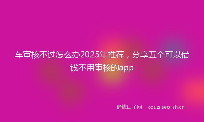 车审核不过怎么办2025年推荐，分享五个可以借钱不用审核的app